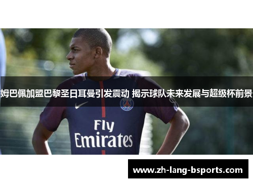 姆巴佩加盟巴黎圣日耳曼引发震动 揭示球队未来发展与超级杯前景