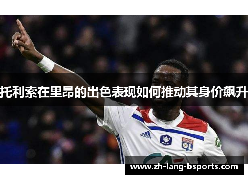 托利索在里昂的出色表现如何推动其身价飙升