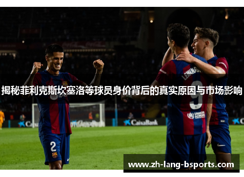 揭秘菲利克斯坎塞洛等球员身价背后的真实原因与市场影响