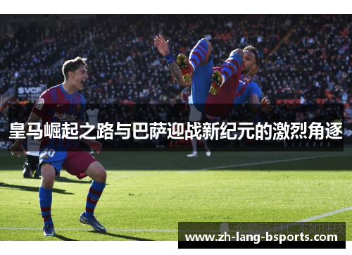 皇马崛起之路与巴萨迎战新纪元的激烈角逐