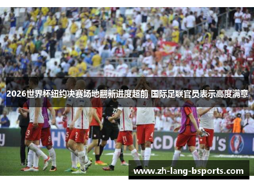 2026世界杯纽约决赛场地翻新进度超前 国际足联官员表示高度满意